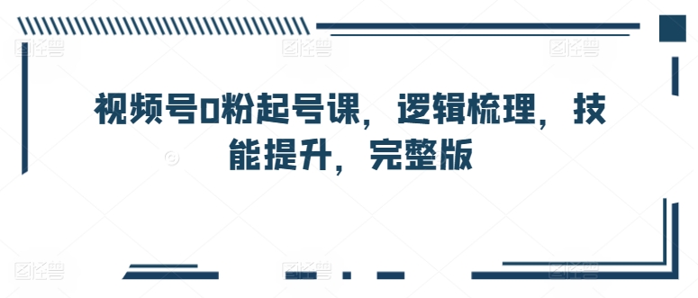 视频号0粉起号课，逻辑梳理，技能提升，完整版